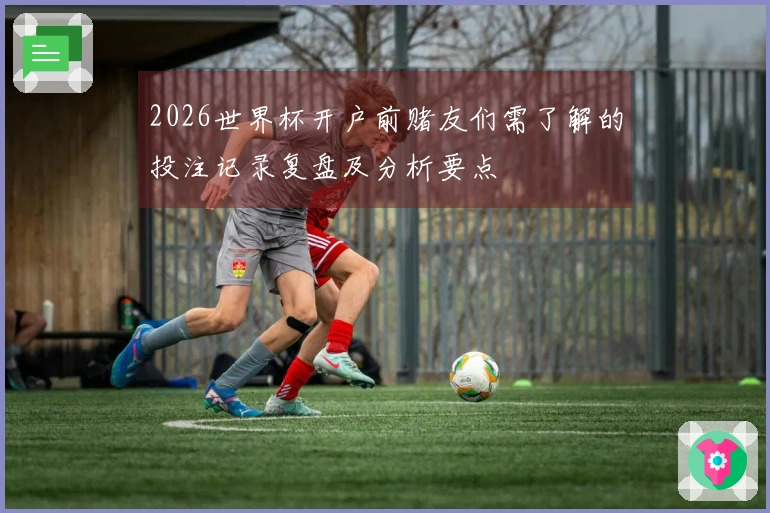2026世界杯开户前赌友们需了解的投注记录复盘及分析要点