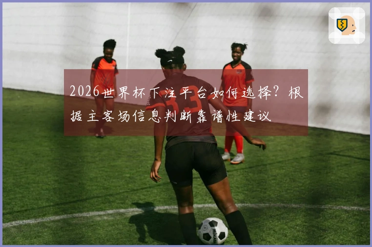 2026世界杯下注平台如何选择？根据主客场信息判断靠谱性建议